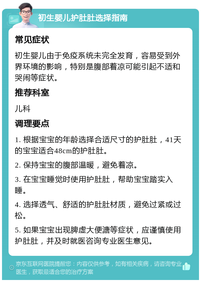 初生婴儿护肚肚选择指南 常见症状 初生婴儿由于免疫系统未完全发育，容易受到外界环境的影响，特别是腹部着凉可能引起不适和哭闹等症状。 推荐科室 儿科 调理要点 1. 根据宝宝的年龄选择合适尺寸的护肚肚，41天的宝宝适合48cm的护肚肚。 2. 保持宝宝的腹部温暖，避免着凉。 3. 在宝宝睡觉时使用护肚肚，帮助宝宝踏实入睡。 4. 选择透气、舒适的护肚肚材质，避免过紧或过松。 5. 如果宝宝出现脾虚大便溏等症状，应谨慎使用护肚肚，并及时就医咨询专业医生意见。