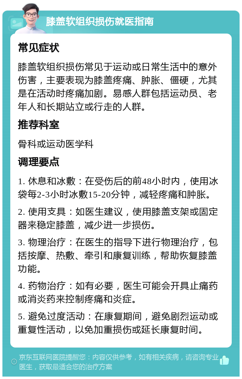 膝盖软组织损伤就医指南 常见症状 膝盖软组织损伤常见于运动或日常生活中的意外伤害，主要表现为膝盖疼痛、肿胀、僵硬，尤其是在活动时疼痛加剧。易感人群包括运动员、老年人和长期站立或行走的人群。 推荐科室 骨科或运动医学科 调理要点 1. 休息和冰敷：在受伤后的前48小时内，使用冰袋每2-3小时冰敷15-20分钟，减轻疼痛和肿胀。 2. 使用支具：如医生建议，使用膝盖支架或固定器来稳定膝盖，减少进一步损伤。 3. 物理治疗：在医生的指导下进行物理治疗，包括按摩、热敷、牵引和康复训练，帮助恢复膝盖功能。 4. 药物治疗：如有必要，医生可能会开具止痛药或消炎药来控制疼痛和炎症。 5. 避免过度活动：在康复期间，避免剧烈运动或重复性活动，以免加重损伤或延长康复时间。