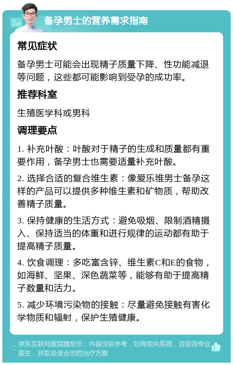 备孕男士的营养需求指南 常见症状 备孕男士可能会出现精子质量下降、性功能减退等问题，这些都可能影响到受孕的成功率。 推荐科室 生殖医学科或男科 调理要点 1. 补充叶酸：叶酸对于精子的生成和质量都有重要作用，备孕男士也需要适量补充叶酸。 2. 选择合适的复合维生素：像爱乐维男士备孕这样的产品可以提供多种维生素和矿物质，帮助改善精子质量。 3. 保持健康的生活方式：避免吸烟、限制酒精摄入、保持适当的体重和进行规律的运动都有助于提高精子质量。 4. 饮食调理：多吃富含锌、维生素C和E的食物，如海鲜、坚果、深色蔬菜等，能够有助于提高精子数量和活力。 5. 减少环境污染物的接触：尽量避免接触有害化学物质和辐射，保护生殖健康。