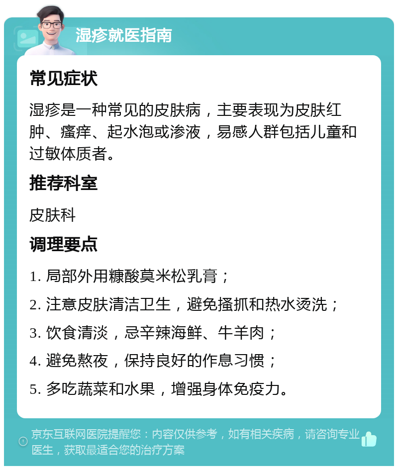 湿疹就医指南 常见症状 湿疹是一种常见的皮肤病，主要表现为皮肤红肿、瘙痒、起水泡或渗液，易感人群包括儿童和过敏体质者。 推荐科室 皮肤科 调理要点 1. 局部外用糠酸莫米松乳膏； 2. 注意皮肤清洁卫生，避免搔抓和热水烫洗； 3. 饮食清淡，忌辛辣海鲜、牛羊肉； 4. 避免熬夜，保持良好的作息习惯； 5. 多吃蔬菜和水果，增强身体免疫力。