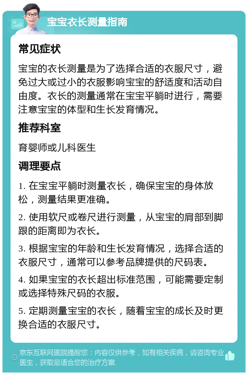 宝宝衣长测量指南 常见症状 宝宝的衣长测量是为了选择合适的衣服尺寸，避免过大或过小的衣服影响宝宝的舒适度和活动自由度。衣长的测量通常在宝宝平躺时进行，需要注意宝宝的体型和生长发育情况。 推荐科室 育婴师或儿科医生 调理要点 1. 在宝宝平躺时测量衣长，确保宝宝的身体放松，测量结果更准确。 2. 使用软尺或卷尺进行测量，从宝宝的肩部到脚跟的距离即为衣长。 3. 根据宝宝的年龄和生长发育情况，选择合适的衣服尺寸，通常可以参考品牌提供的尺码表。 4. 如果宝宝的衣长超出标准范围，可能需要定制或选择特殊尺码的衣服。 5. 定期测量宝宝的衣长，随着宝宝的成长及时更换合适的衣服尺寸。