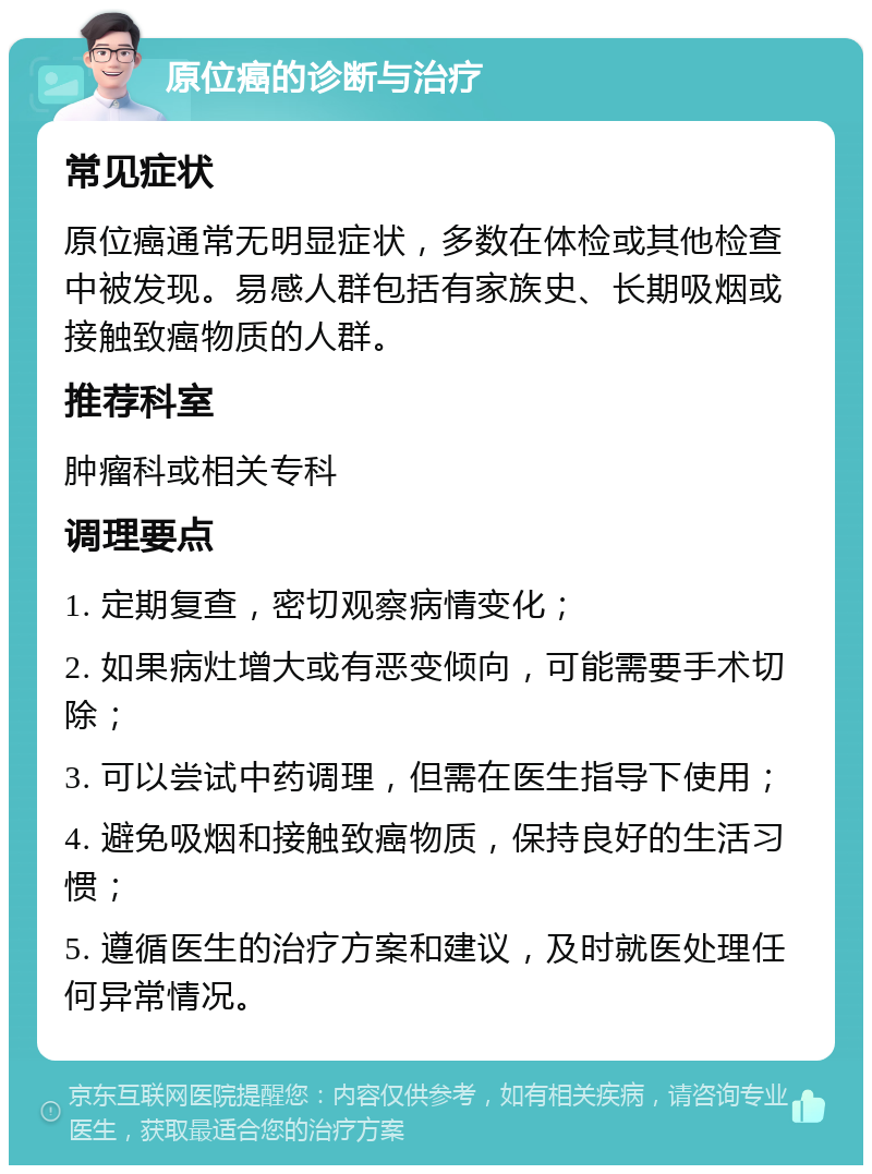 原位癌的诊断与治疗 常见症状 原位癌通常无明显症状，多数在体检或其他检查中被发现。易感人群包括有家族史、长期吸烟或接触致癌物质的人群。 推荐科室 肿瘤科或相关专科 调理要点 1. 定期复查，密切观察病情变化； 2. 如果病灶增大或有恶变倾向，可能需要手术切除； 3. 可以尝试中药调理，但需在医生指导下使用； 4. 避免吸烟和接触致癌物质，保持良好的生活习惯； 5. 遵循医生的治疗方案和建议，及时就医处理任何异常情况。