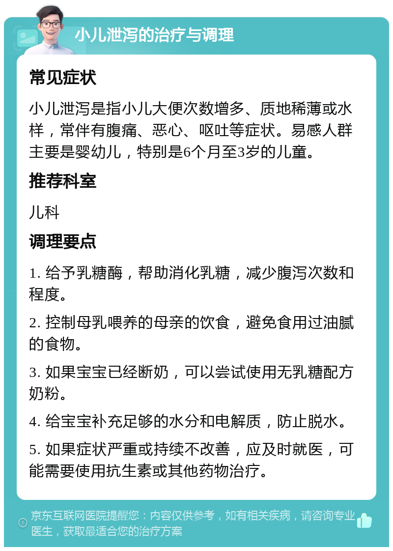 小儿泄泻的治疗与调理 常见症状 小儿泄泻是指小儿大便次数增多、质地稀薄或水样，常伴有腹痛、恶心、呕吐等症状。易感人群主要是婴幼儿，特别是6个月至3岁的儿童。 推荐科室 儿科 调理要点 1. 给予乳糖酶，帮助消化乳糖，减少腹泻次数和程度。 2. 控制母乳喂养的母亲的饮食，避免食用过油腻的食物。 3. 如果宝宝已经断奶，可以尝试使用无乳糖配方奶粉。 4. 给宝宝补充足够的水分和电解质，防止脱水。 5. 如果症状严重或持续不改善，应及时就医，可能需要使用抗生素或其他药物治疗。