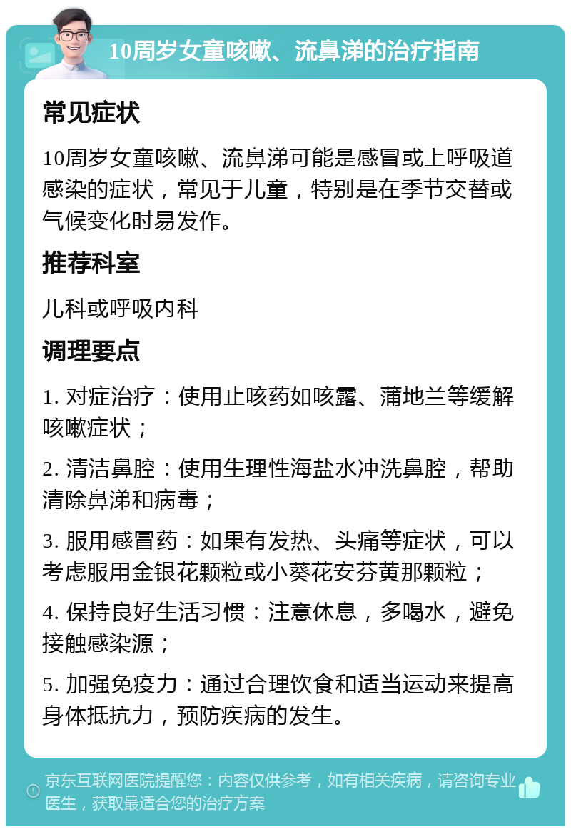 10周岁女童咳嗽、流鼻涕的治疗指南 常见症状 10周岁女童咳嗽、流鼻涕可能是感冒或上呼吸道感染的症状，常见于儿童，特别是在季节交替或气候变化时易发作。 推荐科室 儿科或呼吸内科 调理要点 1. 对症治疗：使用止咳药如咳露、蒲地兰等缓解咳嗽症状； 2. 清洁鼻腔：使用生理性海盐水冲洗鼻腔，帮助清除鼻涕和病毒； 3. 服用感冒药：如果有发热、头痛等症状，可以考虑服用金银花颗粒或小葵花安芬黄那颗粒； 4. 保持良好生活习惯：注意休息，多喝水，避免接触感染源； 5. 加强免疫力：通过合理饮食和适当运动来提高身体抵抗力，预防疾病的发生。