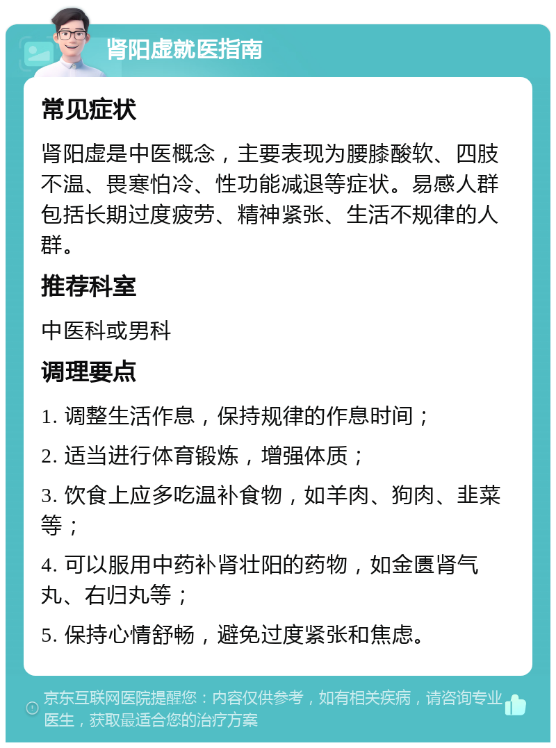 肾阳虚就医指南 常见症状 肾阳虚是中医概念，主要表现为腰膝酸软、四肢不温、畏寒怕冷、性功能减退等症状。易感人群包括长期过度疲劳、精神紧张、生活不规律的人群。 推荐科室 中医科或男科 调理要点 1. 调整生活作息，保持规律的作息时间； 2. 适当进行体育锻炼，增强体质； 3. 饮食上应多吃温补食物，如羊肉、狗肉、韭菜等； 4. 可以服用中药补肾壮阳的药物，如金匮肾气丸、右归丸等； 5. 保持心情舒畅，避免过度紧张和焦虑。