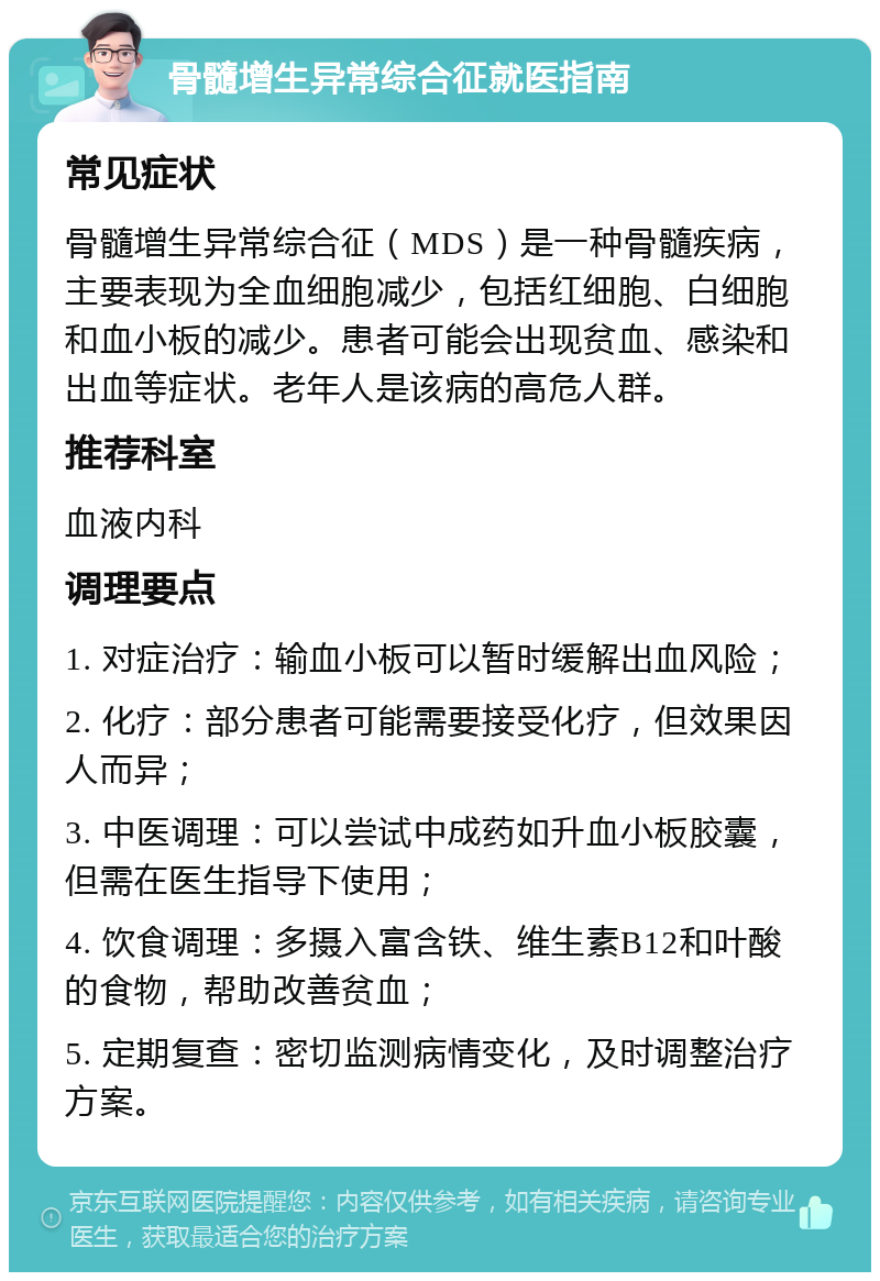 骨髓增生异常综合征就医指南 常见症状 骨髓增生异常综合征（MDS）是一种骨髓疾病，主要表现为全血细胞减少，包括红细胞、白细胞和血小板的减少。患者可能会出现贫血、感染和出血等症状。老年人是该病的高危人群。 推荐科室 血液内科 调理要点 1. 对症治疗：输血小板可以暂时缓解出血风险； 2. 化疗：部分患者可能需要接受化疗，但效果因人而异； 3. 中医调理：可以尝试中成药如升血小板胶囊，但需在医生指导下使用； 4. 饮食调理：多摄入富含铁、维生素B12和叶酸的食物，帮助改善贫血； 5. 定期复查：密切监测病情变化，及时调整治疗方案。