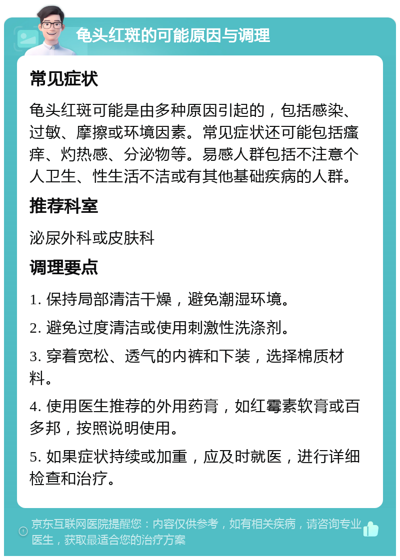 龟头红斑的可能原因与调理 常见症状 龟头红斑可能是由多种原因引起的，包括感染、过敏、摩擦或环境因素。常见症状还可能包括瘙痒、灼热感、分泌物等。易感人群包括不注意个人卫生、性生活不洁或有其他基础疾病的人群。 推荐科室 泌尿外科或皮肤科 调理要点 1. 保持局部清洁干燥，避免潮湿环境。 2. 避免过度清洁或使用刺激性洗涤剂。 3. 穿着宽松、透气的内裤和下装，选择棉质材料。 4. 使用医生推荐的外用药膏，如红霉素软膏或百多邦，按照说明使用。 5. 如果症状持续或加重，应及时就医，进行详细检查和治疗。