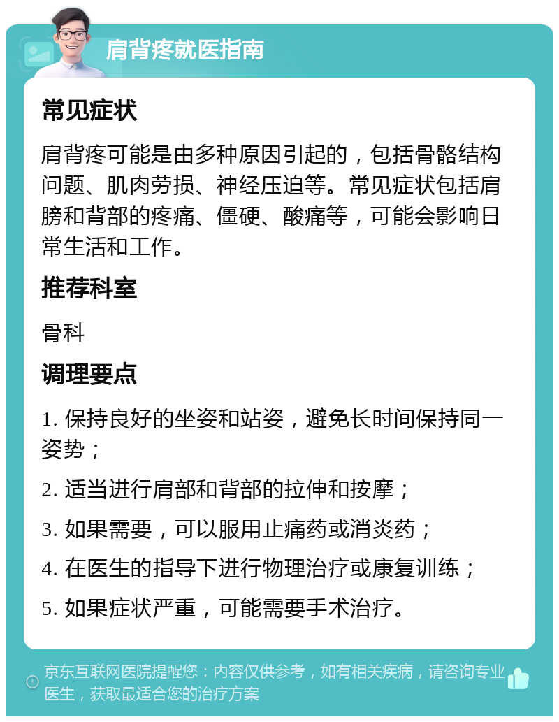 肩背疼就医指南 常见症状 肩背疼可能是由多种原因引起的，包括骨骼结构问题、肌肉劳损、神经压迫等。常见症状包括肩膀和背部的疼痛、僵硬、酸痛等，可能会影响日常生活和工作。 推荐科室 骨科 调理要点 1. 保持良好的坐姿和站姿，避免长时间保持同一姿势； 2. 适当进行肩部和背部的拉伸和按摩； 3. 如果需要，可以服用止痛药或消炎药； 4. 在医生的指导下进行物理治疗或康复训练； 5. 如果症状严重，可能需要手术治疗。