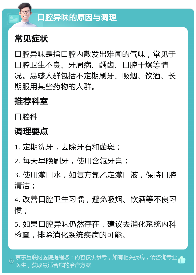 口腔异味的原因与调理 常见症状 口腔异味是指口腔内散发出难闻的气味，常见于口腔卫生不良、牙周病、龋齿、口腔干燥等情况。易感人群包括不定期刷牙、吸烟、饮酒、长期服用某些药物的人群。 推荐科室 口腔科 调理要点 1. 定期洗牙，去除牙石和菌斑； 2. 每天早晚刷牙，使用含氟牙膏； 3. 使用漱口水，如复方氯乙定漱口液，保持口腔清洁； 4. 改善口腔卫生习惯，避免吸烟、饮酒等不良习惯； 5. 如果口腔异味仍然存在，建议去消化系统内科检查，排除消化系统疾病的可能。