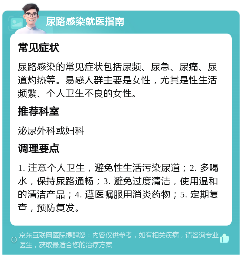 尿路感染就医指南 常见症状 尿路感染的常见症状包括尿频、尿急、尿痛、尿道灼热等。易感人群主要是女性，尤其是性生活频繁、个人卫生不良的女性。 推荐科室 泌尿外科或妇科 调理要点 1. 注意个人卫生，避免性生活污染尿道；2. 多喝水，保持尿路通畅；3. 避免过度清洁，使用温和的清洁产品；4. 遵医嘱服用消炎药物；5. 定期复查，预防复发。