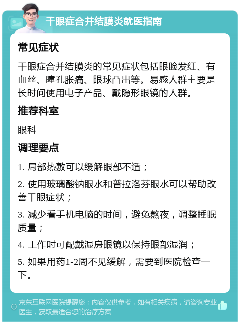 干眼症合并结膜炎就医指南 常见症状 干眼症合并结膜炎的常见症状包括眼睑发红、有血丝、瞳孔胀痛、眼球凸出等。易感人群主要是长时间使用电子产品、戴隐形眼镜的人群。 推荐科室 眼科 调理要点 1. 局部热敷可以缓解眼部不适； 2. 使用玻璃酸钠眼水和普拉洛芬眼水可以帮助改善干眼症状； 3. 减少看手机电脑的时间，避免熬夜，调整睡眠质量； 4. 工作时可配戴湿房眼镜以保持眼部湿润； 5. 如果用药1-2周不见缓解，需要到医院检查一下。