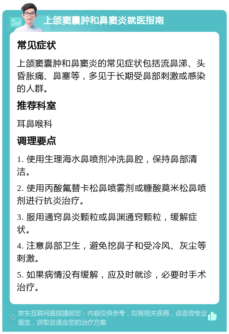 上颌窦囊肿和鼻窦炎就医指南 常见症状 上颌窦囊肿和鼻窦炎的常见症状包括流鼻涕、头昏胀痛、鼻塞等，多见于长期受鼻部刺激或感染的人群。 推荐科室 耳鼻喉科 调理要点 1. 使用生理海水鼻喷剂冲洗鼻腔，保持鼻部清洁。 2. 使用丙酸氟替卡松鼻喷雾剂或糠酸莫米松鼻喷剂进行抗炎治疗。 3. 服用通窍鼻炎颗粒或鼻渊通窍颗粒，缓解症状。 4. 注意鼻部卫生，避免挖鼻子和受冷风、灰尘等刺激。 5. 如果病情没有缓解，应及时就诊，必要时手术治疗。