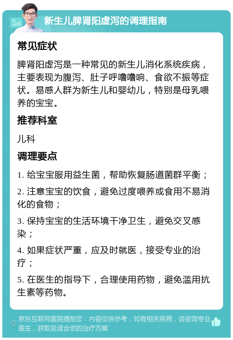 新生儿脾肾阳虚泻的调理指南 常见症状 脾肾阳虚泻是一种常见的新生儿消化系统疾病，主要表现为腹泻、肚子呼噜噜响、食欲不振等症状。易感人群为新生儿和婴幼儿，特别是母乳喂养的宝宝。 推荐科室 儿科 调理要点 1. 给宝宝服用益生菌，帮助恢复肠道菌群平衡； 2. 注意宝宝的饮食，避免过度喂养或食用不易消化的食物； 3. 保持宝宝的生活环境干净卫生，避免交叉感染； 4. 如果症状严重，应及时就医，接受专业的治疗； 5. 在医生的指导下，合理使用药物，避免滥用抗生素等药物。