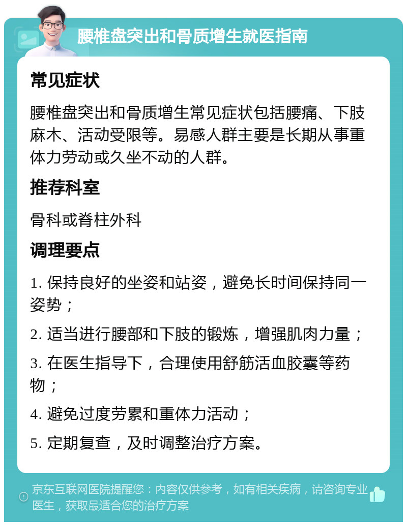 腰椎盘突出和骨质增生就医指南 常见症状 腰椎盘突出和骨质增生常见症状包括腰痛、下肢麻木、活动受限等。易感人群主要是长期从事重体力劳动或久坐不动的人群。 推荐科室 骨科或脊柱外科 调理要点 1. 保持良好的坐姿和站姿，避免长时间保持同一姿势； 2. 适当进行腰部和下肢的锻炼，增强肌肉力量； 3. 在医生指导下，合理使用舒筋活血胶囊等药物； 4. 避免过度劳累和重体力活动； 5. 定期复查，及时调整治疗方案。