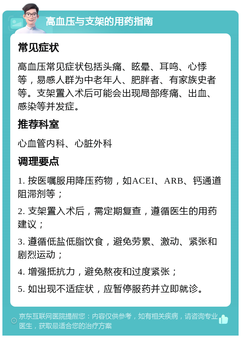 高血压与支架的用药指南 常见症状 高血压常见症状包括头痛、眩晕、耳鸣、心悸等，易感人群为中老年人、肥胖者、有家族史者等。支架置入术后可能会出现局部疼痛、出血、感染等并发症。 推荐科室 心血管内科、心脏外科 调理要点 1. 按医嘱服用降压药物，如ACEI、ARB、钙通道阻滞剂等； 2. 支架置入术后，需定期复查，遵循医生的用药建议； 3. 遵循低盐低脂饮食，避免劳累、激动、紧张和剧烈运动； 4. 增强抵抗力，避免熬夜和过度紧张； 5. 如出现不适症状，应暂停服药并立即就诊。