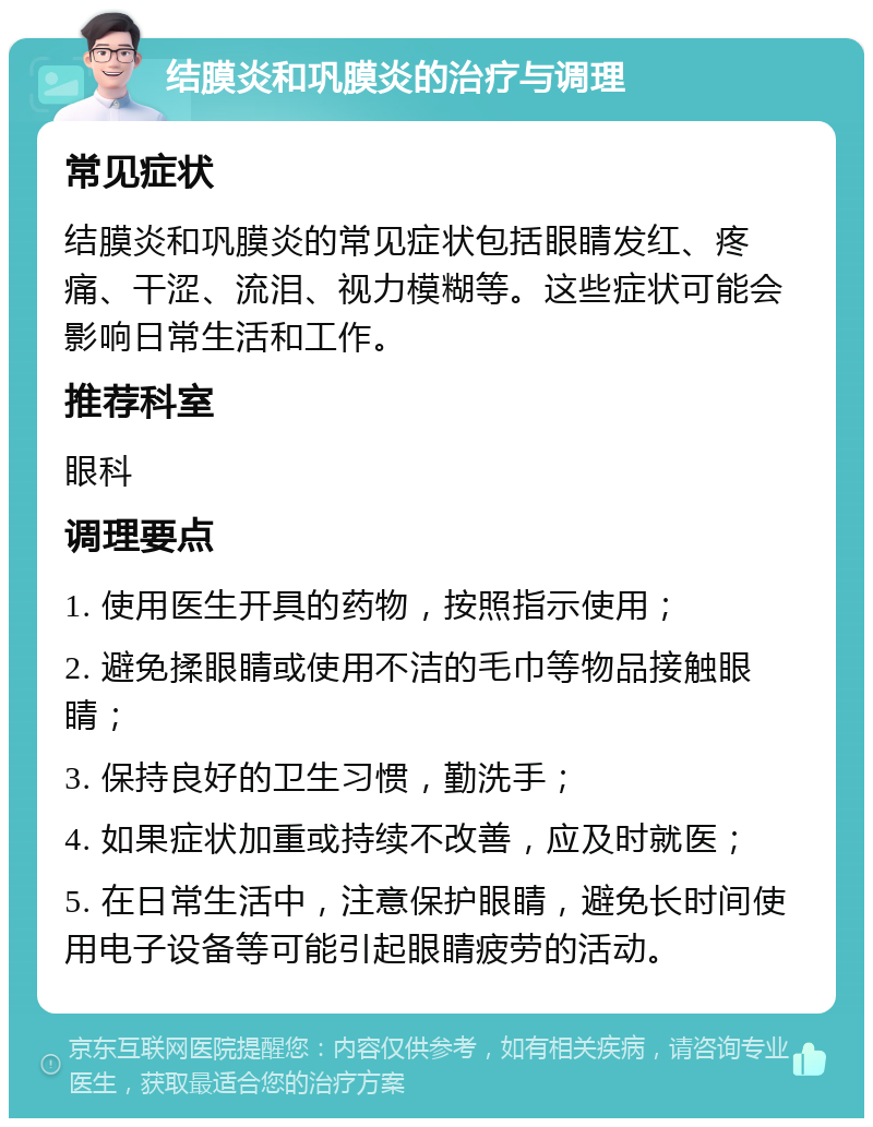 结膜炎和巩膜炎的治疗与调理 常见症状 结膜炎和巩膜炎的常见症状包括眼睛发红、疼痛、干涩、流泪、视力模糊等。这些症状可能会影响日常生活和工作。 推荐科室 眼科 调理要点 1. 使用医生开具的药物，按照指示使用； 2. 避免揉眼睛或使用不洁的毛巾等物品接触眼睛； 3. 保持良好的卫生习惯，勤洗手； 4. 如果症状加重或持续不改善，应及时就医； 5. 在日常生活中，注意保护眼睛，避免长时间使用电子设备等可能引起眼睛疲劳的活动。