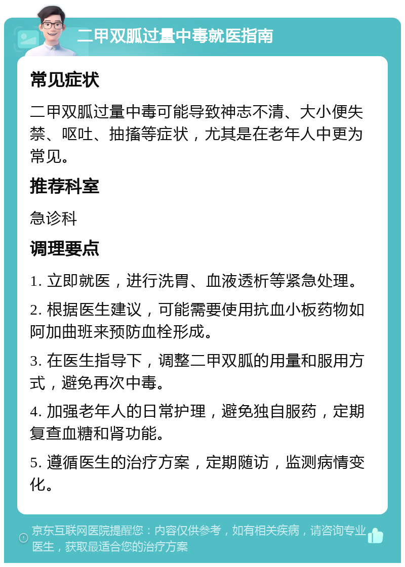 二甲双胍过量中毒就医指南 常见症状 二甲双胍过量中毒可能导致神志不清、大小便失禁、呕吐、抽搐等症状，尤其是在老年人中更为常见。 推荐科室 急诊科 调理要点 1. 立即就医，进行洗胃、血液透析等紧急处理。 2. 根据医生建议，可能需要使用抗血小板药物如阿加曲班来预防血栓形成。 3. 在医生指导下，调整二甲双胍的用量和服用方式，避免再次中毒。 4. 加强老年人的日常护理，避免独自服药，定期复查血糖和肾功能。 5. 遵循医生的治疗方案，定期随访，监测病情变化。