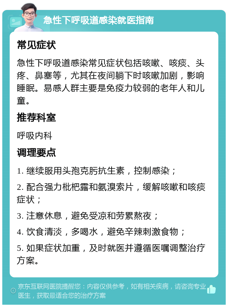 急性下呼吸道感染就医指南 常见症状 急性下呼吸道感染常见症状包括咳嗽、咳痰、头疼、鼻塞等，尤其在夜间躺下时咳嗽加剧，影响睡眠。易感人群主要是免疫力较弱的老年人和儿童。 推荐科室 呼吸内科 调理要点 1. 继续服用头孢克肟抗生素，控制感染； 2. 配合强力枇杷露和氨溴索片，缓解咳嗽和咳痰症状； 3. 注意休息，避免受凉和劳累熬夜； 4. 饮食清淡，多喝水，避免辛辣刺激食物； 5. 如果症状加重，及时就医并遵循医嘱调整治疗方案。