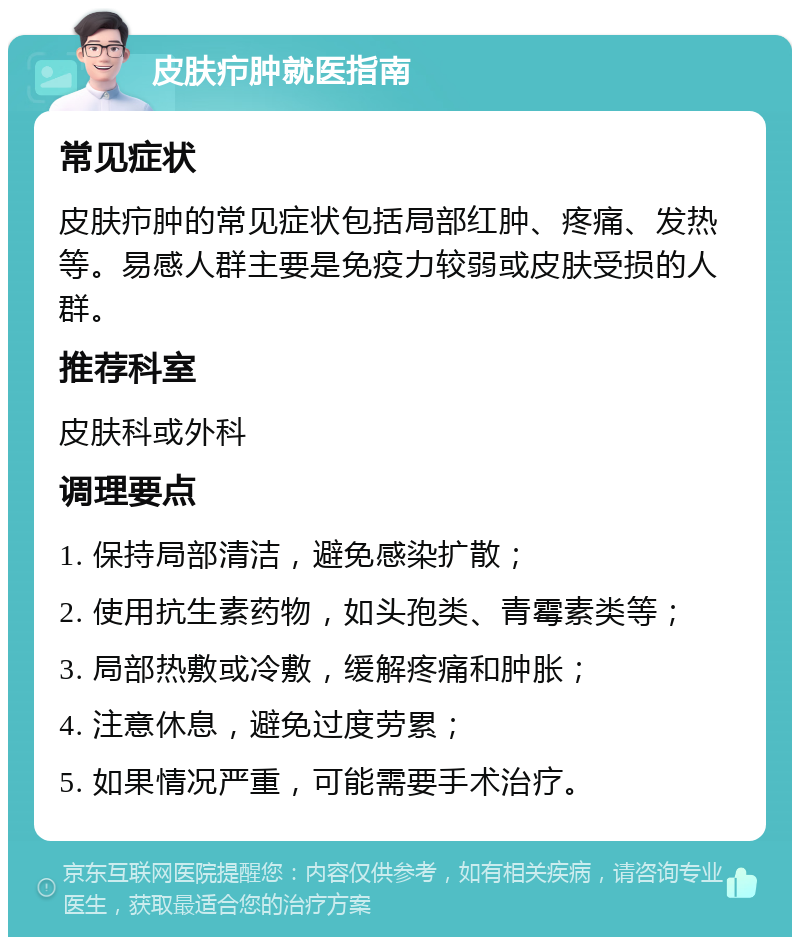 皮肤疖肿就医指南 常见症状 皮肤疖肿的常见症状包括局部红肿、疼痛、发热等。易感人群主要是免疫力较弱或皮肤受损的人群。 推荐科室 皮肤科或外科 调理要点 1. 保持局部清洁，避免感染扩散； 2. 使用抗生素药物，如头孢类、青霉素类等； 3. 局部热敷或冷敷，缓解疼痛和肿胀； 4. 注意休息，避免过度劳累； 5. 如果情况严重，可能需要手术治疗。