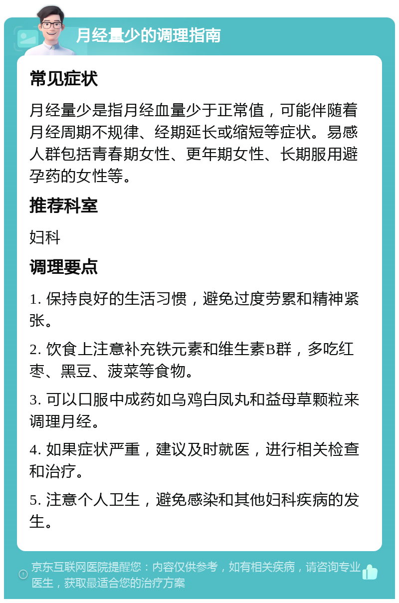 月经量少的调理指南 常见症状 月经量少是指月经血量少于正常值，可能伴随着月经周期不规律、经期延长或缩短等症状。易感人群包括青春期女性、更年期女性、长期服用避孕药的女性等。 推荐科室 妇科 调理要点 1. 保持良好的生活习惯，避免过度劳累和精神紧张。 2. 饮食上注意补充铁元素和维生素B群，多吃红枣、黑豆、菠菜等食物。 3. 可以口服中成药如乌鸡白凤丸和益母草颗粒来调理月经。 4. 如果症状严重，建议及时就医，进行相关检查和治疗。 5. 注意个人卫生，避免感染和其他妇科疾病的发生。