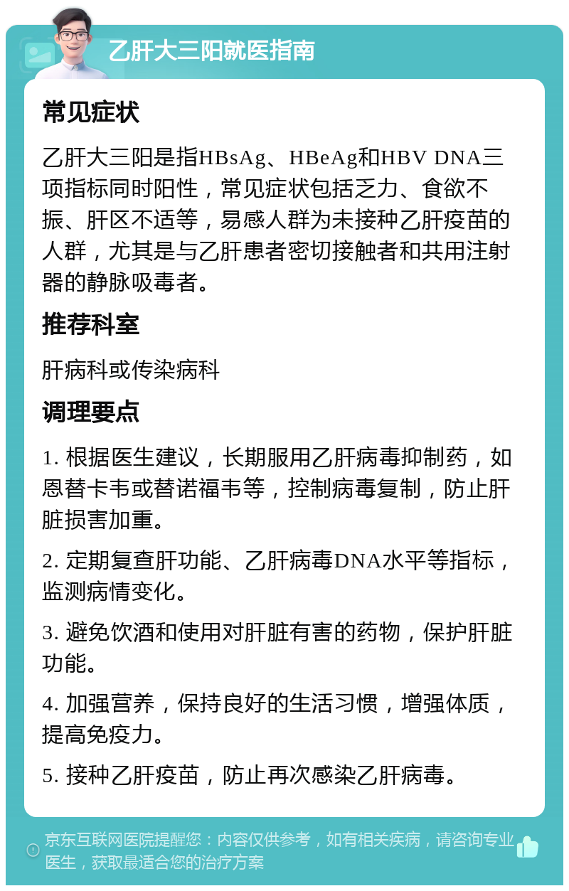 乙肝大三阳就医指南 常见症状 乙肝大三阳是指HBsAg、HBeAg和HBV DNA三项指标同时阳性，常见症状包括乏力、食欲不振、肝区不适等，易感人群为未接种乙肝疫苗的人群，尤其是与乙肝患者密切接触者和共用注射器的静脉吸毒者。 推荐科室 肝病科或传染病科 调理要点 1. 根据医生建议，长期服用乙肝病毒抑制药，如恩替卡韦或替诺福韦等，控制病毒复制，防止肝脏损害加重。 2. 定期复查肝功能、乙肝病毒DNA水平等指标，监测病情变化。 3. 避免饮酒和使用对肝脏有害的药物，保护肝脏功能。 4. 加强营养，保持良好的生活习惯，增强体质，提高免疫力。 5. 接种乙肝疫苗，防止再次感染乙肝病毒。