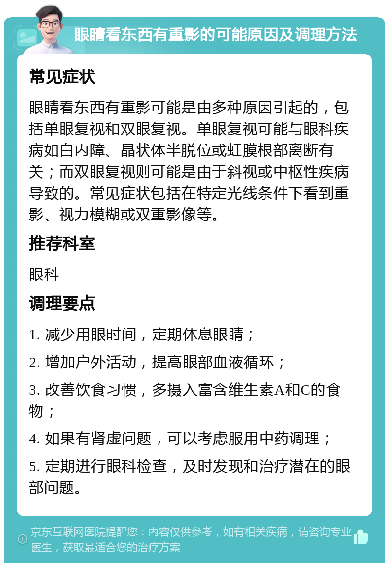 眼睛看东西有重影的可能原因及调理方法 常见症状 眼睛看东西有重影可能是由多种原因引起的，包括单眼复视和双眼复视。单眼复视可能与眼科疾病如白内障、晶状体半脱位或虹膜根部离断有关；而双眼复视则可能是由于斜视或中枢性疾病导致的。常见症状包括在特定光线条件下看到重影、视力模糊或双重影像等。 推荐科室 眼科 调理要点 1. 减少用眼时间，定期休息眼睛； 2. 增加户外活动，提高眼部血液循环； 3. 改善饮食习惯，多摄入富含维生素A和C的食物； 4. 如果有肾虚问题，可以考虑服用中药调理； 5. 定期进行眼科检查，及时发现和治疗潜在的眼部问题。