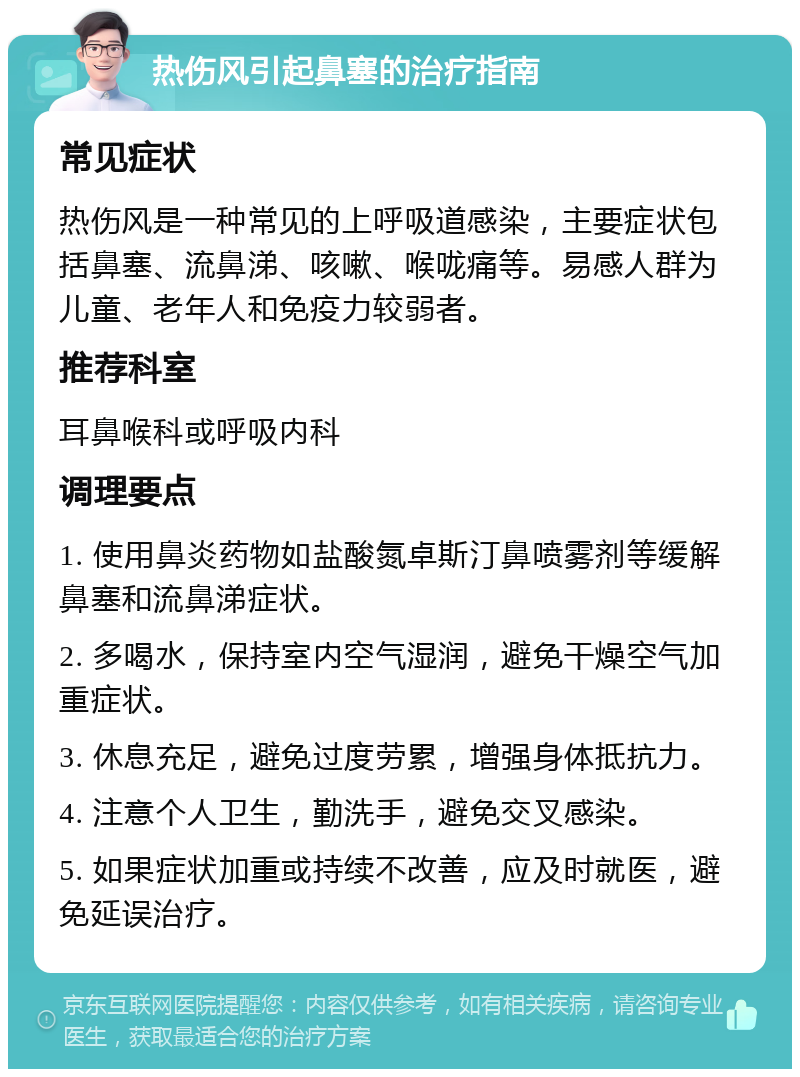 热伤风引起鼻塞的治疗指南 常见症状 热伤风是一种常见的上呼吸道感染，主要症状包括鼻塞、流鼻涕、咳嗽、喉咙痛等。易感人群为儿童、老年人和免疫力较弱者。 推荐科室 耳鼻喉科或呼吸内科 调理要点 1. 使用鼻炎药物如盐酸氮卓斯汀鼻喷雾剂等缓解鼻塞和流鼻涕症状。 2. 多喝水，保持室内空气湿润，避免干燥空气加重症状。 3. 休息充足，避免过度劳累，增强身体抵抗力。 4. 注意个人卫生，勤洗手，避免交叉感染。 5. 如果症状加重或持续不改善，应及时就医，避免延误治疗。