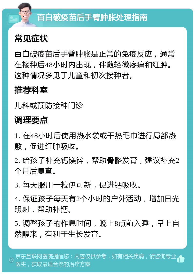 百白破疫苗后手臂肿胀处理指南 常见症状 百白破疫苗后手臂肿胀是正常的免疫反应，通常在接种后48小时内出现，伴随轻微疼痛和红肿。这种情况多见于儿童和初次接种者。 推荐科室 儿科或预防接种门诊 调理要点 1. 在48小时后使用热水袋或干热毛巾进行局部热敷，促进红肿吸收。 2. 给孩子补充钙镁锌，帮助骨骼发育，建议补充2个月后复查。 3. 每天服用一粒伊可新，促进钙吸收。 4. 保证孩子每天有2个小时的户外活动，增加日光照射，帮助补钙。 5. 调整孩子的作息时间，晚上8点前入睡，早上自然醒来，有利于生长发育。