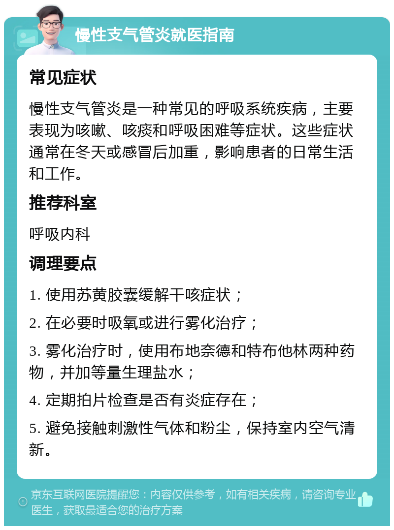 慢性支气管炎就医指南 常见症状 慢性支气管炎是一种常见的呼吸系统疾病，主要表现为咳嗽、咳痰和呼吸困难等症状。这些症状通常在冬天或感冒后加重，影响患者的日常生活和工作。 推荐科室 呼吸内科 调理要点 1. 使用苏黄胶囊缓解干咳症状； 2. 在必要时吸氧或进行雾化治疗； 3. 雾化治疗时，使用布地奈德和特布他林两种药物，并加等量生理盐水； 4. 定期拍片检查是否有炎症存在； 5. 避免接触刺激性气体和粉尘，保持室内空气清新。