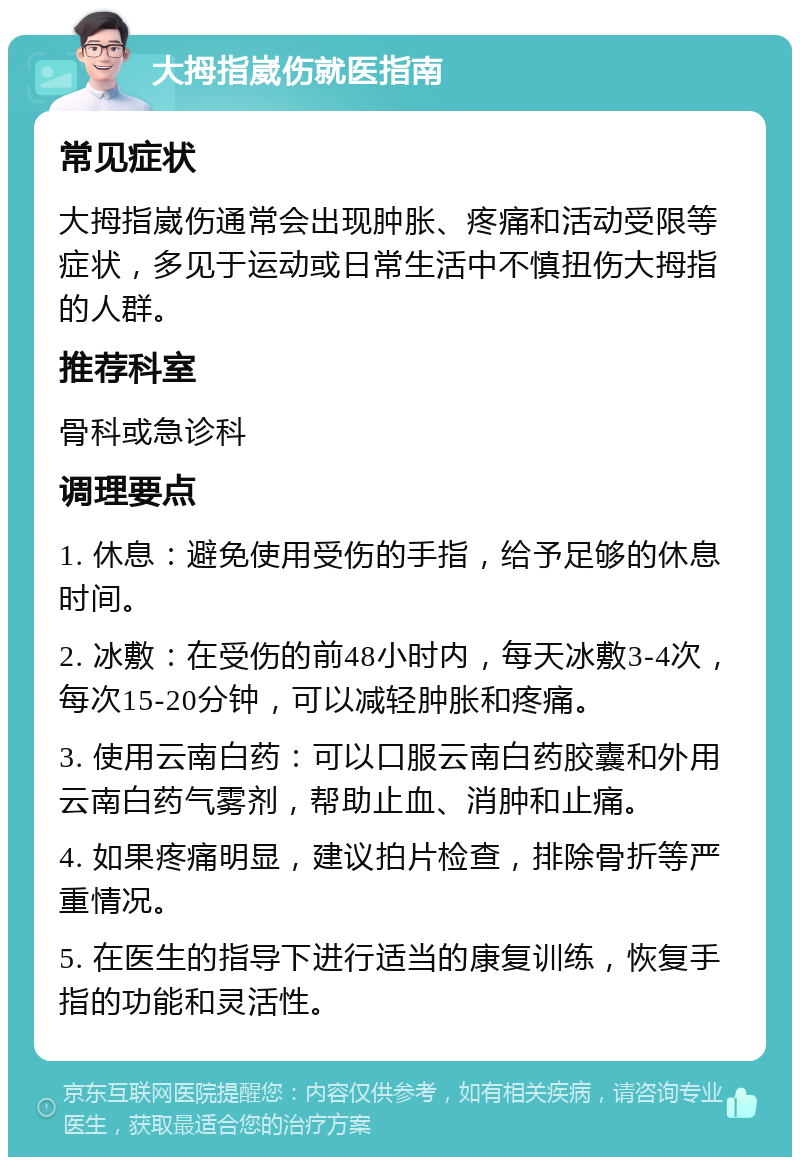 大拇指崴伤就医指南 常见症状 大拇指崴伤通常会出现肿胀、疼痛和活动受限等症状，多见于运动或日常生活中不慎扭伤大拇指的人群。 推荐科室 骨科或急诊科 调理要点 1. 休息：避免使用受伤的手指，给予足够的休息时间。 2. 冰敷：在受伤的前48小时内，每天冰敷3-4次，每次15-20分钟，可以减轻肿胀和疼痛。 3. 使用云南白药：可以口服云南白药胶囊和外用云南白药气雾剂，帮助止血、消肿和止痛。 4. 如果疼痛明显，建议拍片检查，排除骨折等严重情况。 5. 在医生的指导下进行适当的康复训练，恢复手指的功能和灵活性。