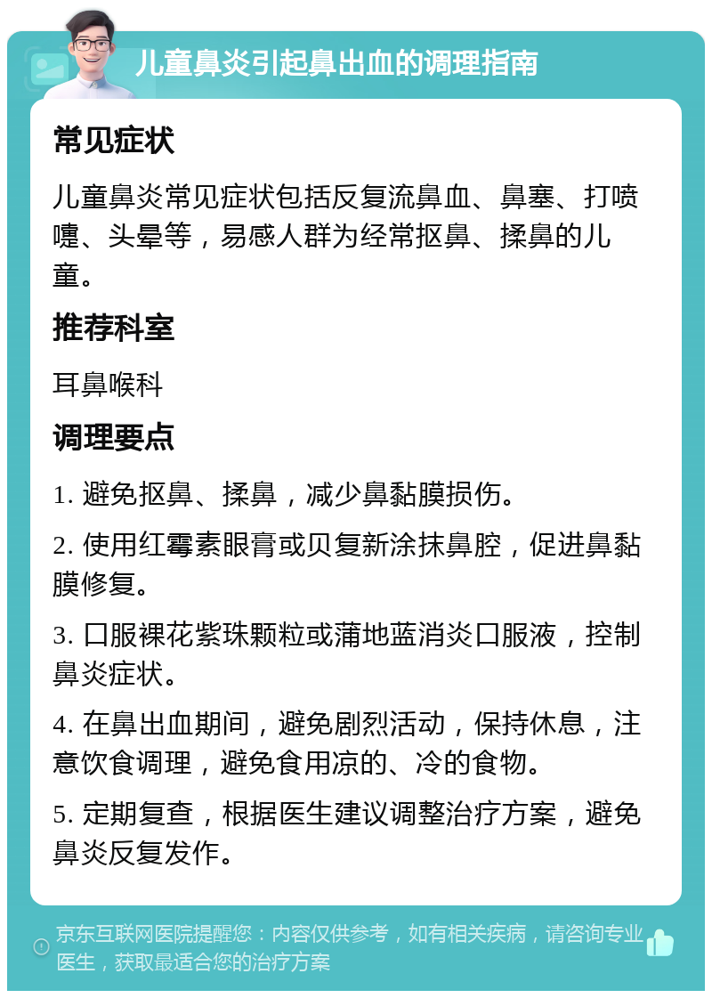 儿童鼻炎引起鼻出血的调理指南 常见症状 儿童鼻炎常见症状包括反复流鼻血、鼻塞、打喷嚏、头晕等，易感人群为经常抠鼻、揉鼻的儿童。 推荐科室 耳鼻喉科 调理要点 1. 避免抠鼻、揉鼻，减少鼻黏膜损伤。 2. 使用红霉素眼膏或贝复新涂抹鼻腔，促进鼻黏膜修复。 3. 口服裸花紫珠颗粒或蒲地蓝消炎口服液，控制鼻炎症状。 4. 在鼻出血期间，避免剧烈活动，保持休息，注意饮食调理，避免食用凉的、冷的食物。 5. 定期复查，根据医生建议调整治疗方案，避免鼻炎反复发作。