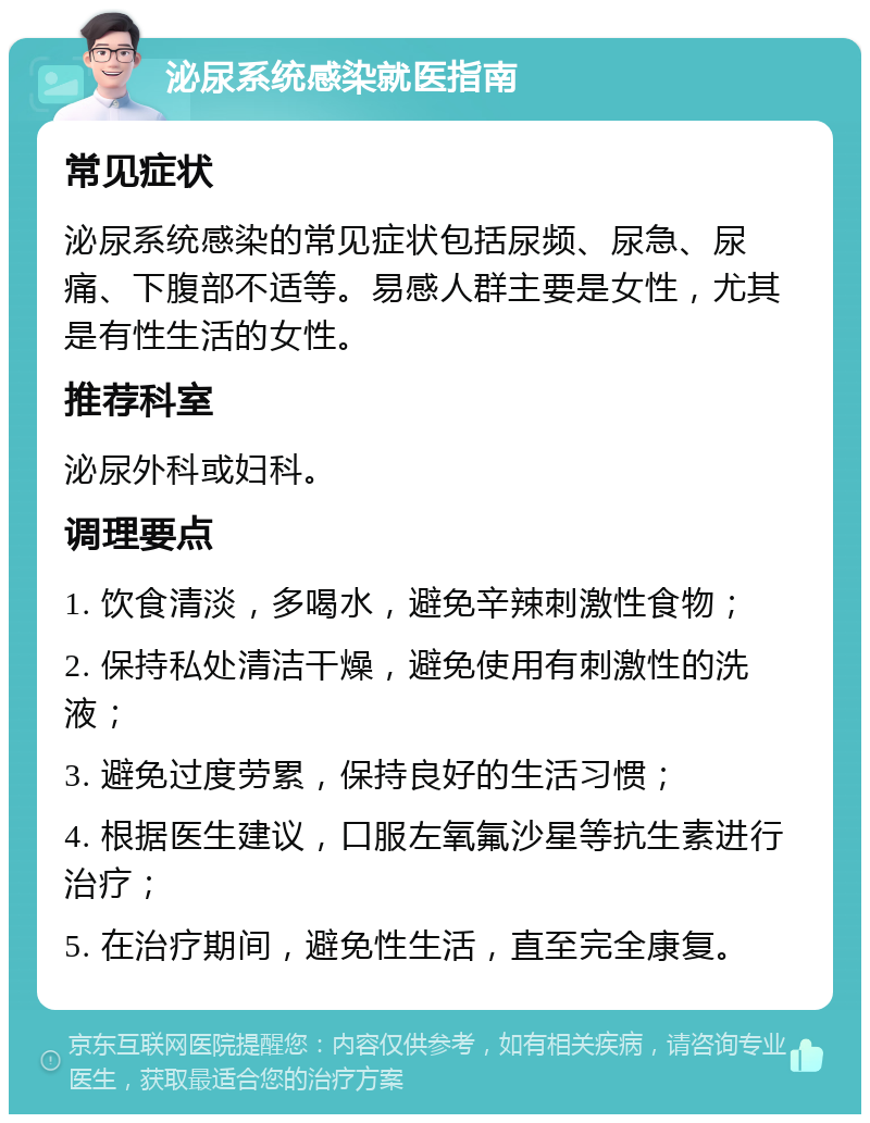 泌尿系统感染就医指南 常见症状 泌尿系统感染的常见症状包括尿频、尿急、尿痛、下腹部不适等。易感人群主要是女性，尤其是有性生活的女性。 推荐科室 泌尿外科或妇科。 调理要点 1. 饮食清淡，多喝水，避免辛辣刺激性食物； 2. 保持私处清洁干燥，避免使用有刺激性的洗液； 3. 避免过度劳累，保持良好的生活习惯； 4. 根据医生建议，口服左氧氟沙星等抗生素进行治疗； 5. 在治疗期间，避免性生活，直至完全康复。