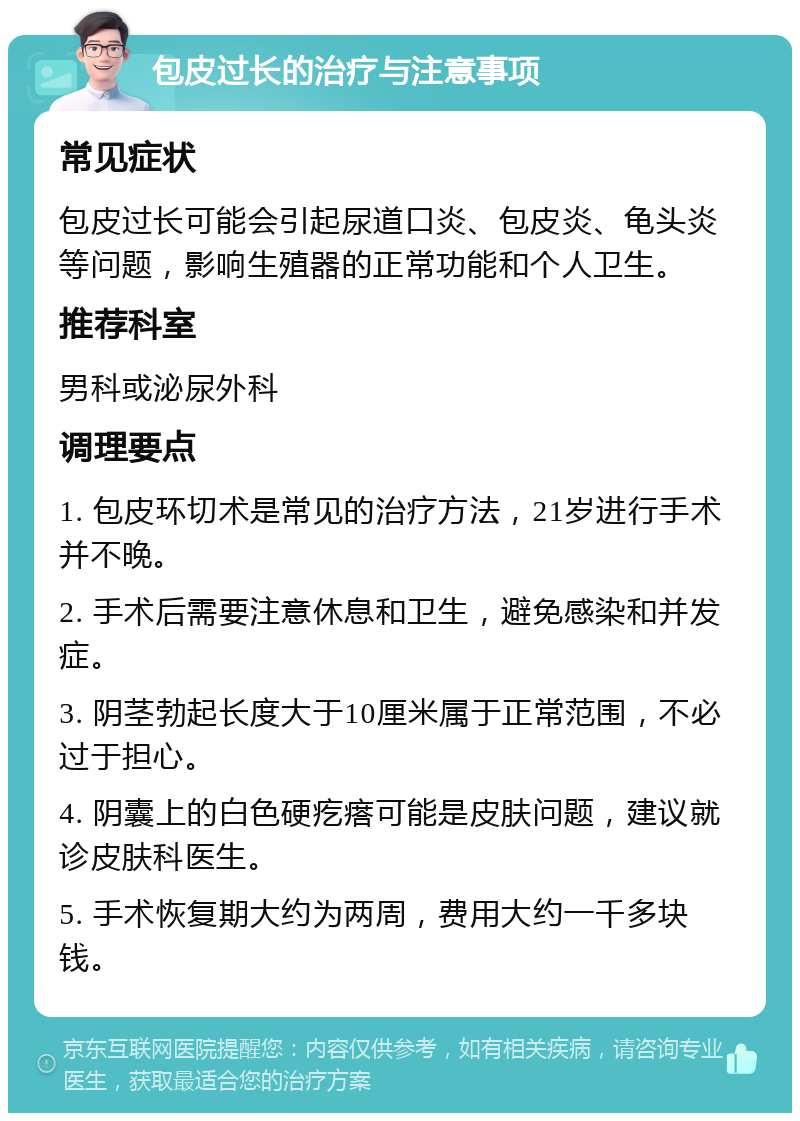 包皮过长的治疗与注意事项 常见症状 包皮过长可能会引起尿道口炎、包皮炎、龟头炎等问题，影响生殖器的正常功能和个人卫生。 推荐科室 男科或泌尿外科 调理要点 1. 包皮环切术是常见的治疗方法，21岁进行手术并不晚。 2. 手术后需要注意休息和卫生，避免感染和并发症。 3. 阴茎勃起长度大于10厘米属于正常范围，不必过于担心。 4. 阴囊上的白色硬疙瘩可能是皮肤问题，建议就诊皮肤科医生。 5. 手术恢复期大约为两周，费用大约一千多块钱。