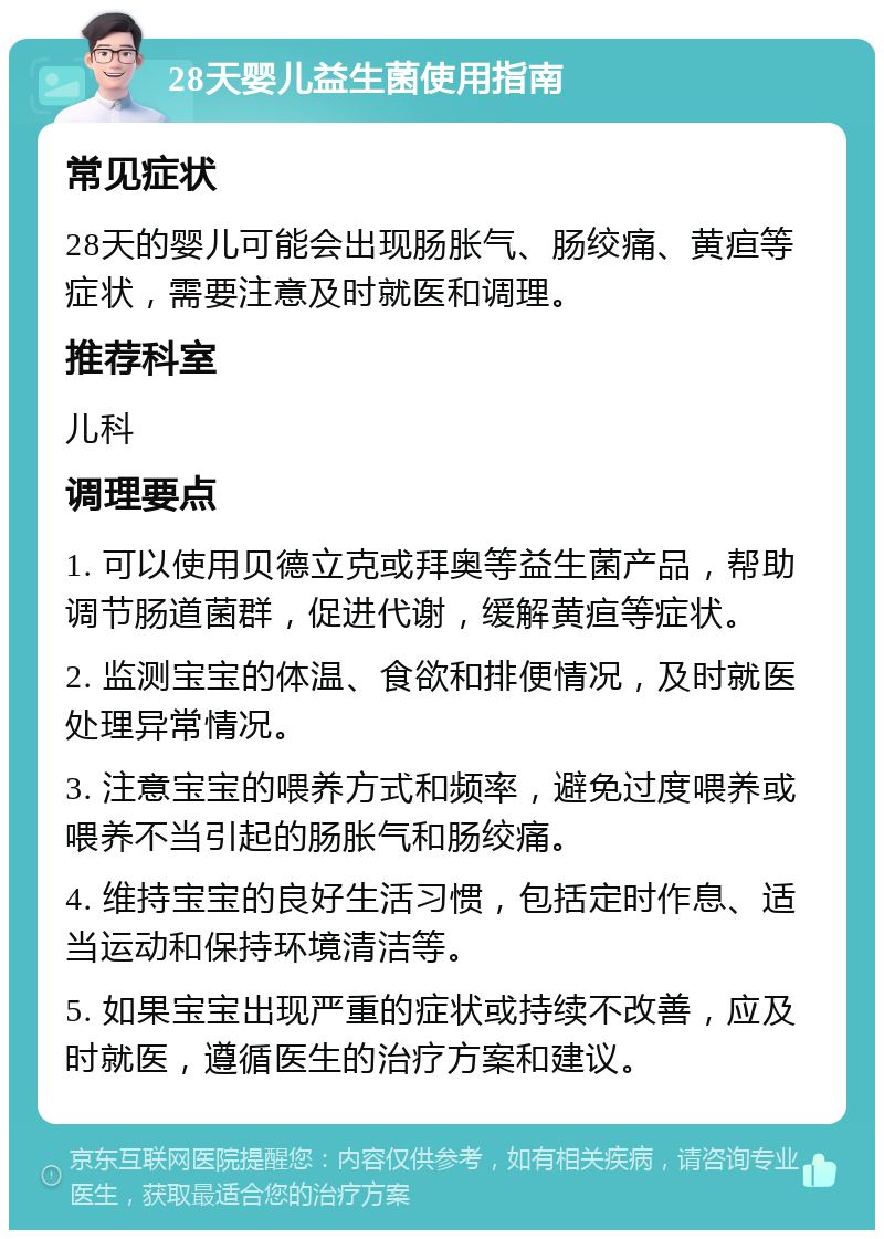 28天婴儿益生菌使用指南 常见症状 28天的婴儿可能会出现肠胀气、肠绞痛、黄疸等症状，需要注意及时就医和调理。 推荐科室 儿科 调理要点 1. 可以使用贝德立克或拜奥等益生菌产品，帮助调节肠道菌群，促进代谢，缓解黄疸等症状。 2. 监测宝宝的体温、食欲和排便情况，及时就医处理异常情况。 3. 注意宝宝的喂养方式和频率，避免过度喂养或喂养不当引起的肠胀气和肠绞痛。 4. 维持宝宝的良好生活习惯，包括定时作息、适当运动和保持环境清洁等。 5. 如果宝宝出现严重的症状或持续不改善，应及时就医，遵循医生的治疗方案和建议。