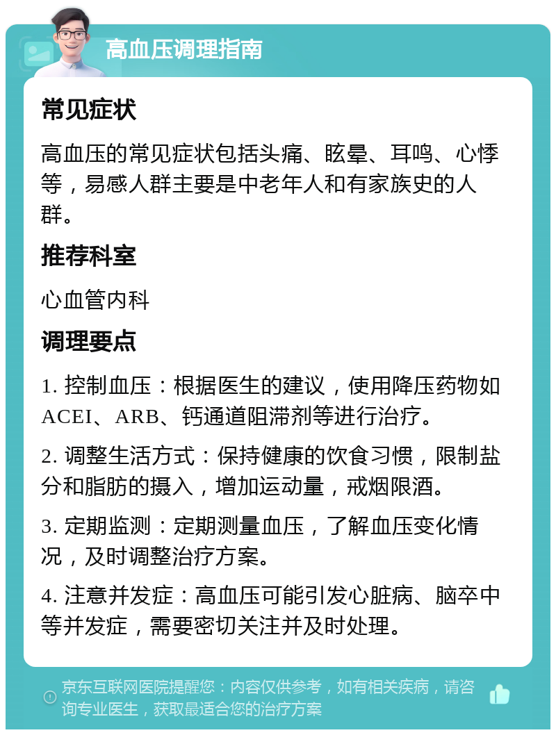 高血压调理指南 常见症状 高血压的常见症状包括头痛、眩晕、耳鸣、心悸等，易感人群主要是中老年人和有家族史的人群。 推荐科室 心血管内科 调理要点 1. 控制血压：根据医生的建议，使用降压药物如ACEI、ARB、钙通道阻滞剂等进行治疗。 2. 调整生活方式：保持健康的饮食习惯，限制盐分和脂肪的摄入，增加运动量，戒烟限酒。 3. 定期监测：定期测量血压，了解血压变化情况，及时调整治疗方案。 4. 注意并发症：高血压可能引发心脏病、脑卒中等并发症，需要密切关注并及时处理。