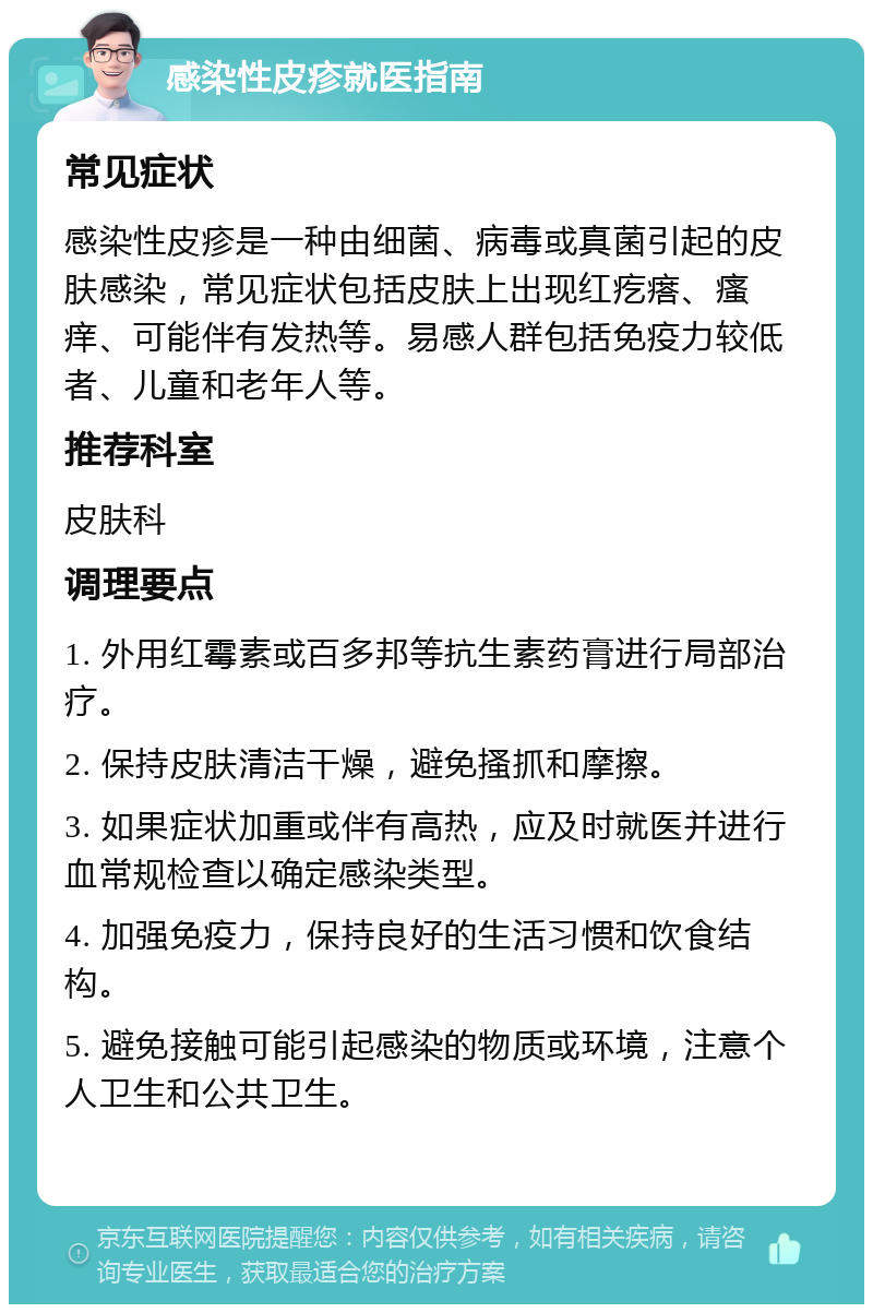 感染性皮疹就医指南 常见症状 感染性皮疹是一种由细菌、病毒或真菌引起的皮肤感染，常见症状包括皮肤上出现红疙瘩、瘙痒、可能伴有发热等。易感人群包括免疫力较低者、儿童和老年人等。 推荐科室 皮肤科 调理要点 1. 外用红霉素或百多邦等抗生素药膏进行局部治疗。 2. 保持皮肤清洁干燥，避免搔抓和摩擦。 3. 如果症状加重或伴有高热，应及时就医并进行血常规检查以确定感染类型。 4. 加强免疫力，保持良好的生活习惯和饮食结构。 5. 避免接触可能引起感染的物质或环境，注意个人卫生和公共卫生。