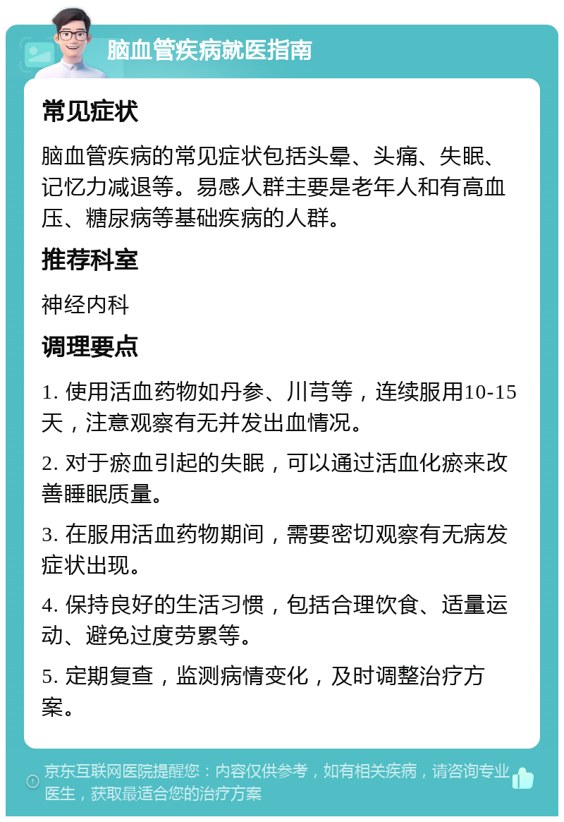 脑血管疾病就医指南 常见症状 脑血管疾病的常见症状包括头晕、头痛、失眠、记忆力减退等。易感人群主要是老年人和有高血压、糖尿病等基础疾病的人群。 推荐科室 神经内科 调理要点 1. 使用活血药物如丹参、川芎等，连续服用10-15天，注意观察有无并发出血情况。 2. 对于瘀血引起的失眠，可以通过活血化瘀来改善睡眠质量。 3. 在服用活血药物期间，需要密切观察有无病发症状出现。 4. 保持良好的生活习惯，包括合理饮食、适量运动、避免过度劳累等。 5. 定期复查，监测病情变化，及时调整治疗方案。