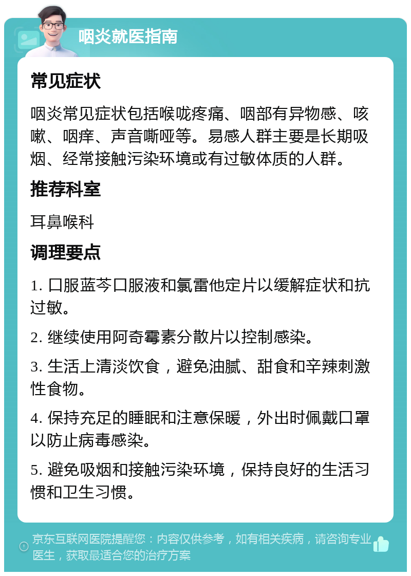 咽炎就医指南 常见症状 咽炎常见症状包括喉咙疼痛、咽部有异物感、咳嗽、咽痒、声音嘶哑等。易感人群主要是长期吸烟、经常接触污染环境或有过敏体质的人群。 推荐科室 耳鼻喉科 调理要点 1. 口服蓝芩口服液和氯雷他定片以缓解症状和抗过敏。 2. 继续使用阿奇霉素分散片以控制感染。 3. 生活上清淡饮食，避免油腻、甜食和辛辣刺激性食物。 4. 保持充足的睡眠和注意保暖，外出时佩戴口罩以防止病毒感染。 5. 避免吸烟和接触污染环境，保持良好的生活习惯和卫生习惯。