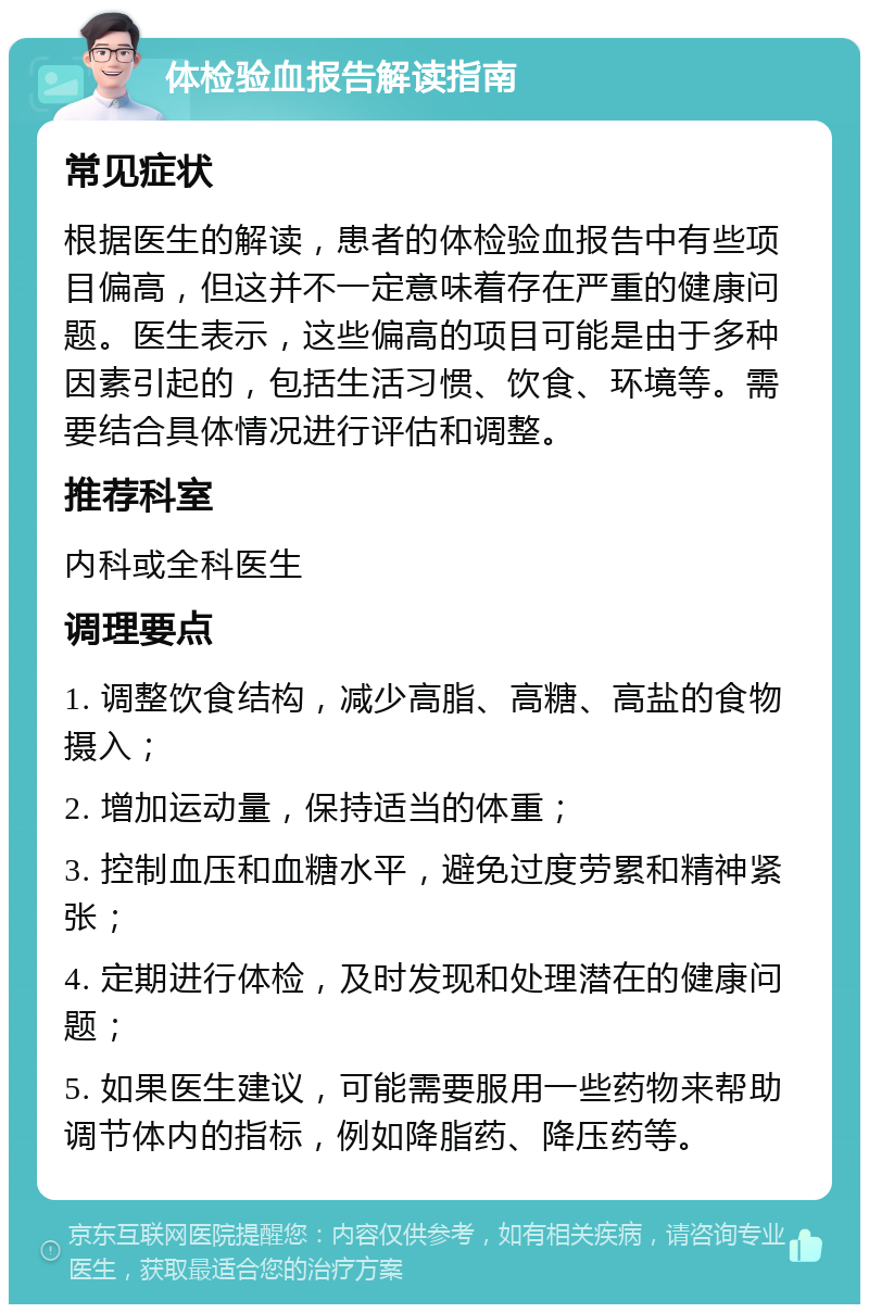 体检验血报告解读指南 常见症状 根据医生的解读，患者的体检验血报告中有些项目偏高，但这并不一定意味着存在严重的健康问题。医生表示，这些偏高的项目可能是由于多种因素引起的，包括生活习惯、饮食、环境等。需要结合具体情况进行评估和调整。 推荐科室 内科或全科医生 调理要点 1. 调整饮食结构，减少高脂、高糖、高盐的食物摄入； 2. 增加运动量，保持适当的体重； 3. 控制血压和血糖水平，避免过度劳累和精神紧张； 4. 定期进行体检，及时发现和处理潜在的健康问题； 5. 如果医生建议，可能需要服用一些药物来帮助调节体内的指标，例如降脂药、降压药等。