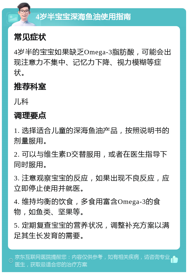 4岁半宝宝深海鱼油使用指南 常见症状 4岁半的宝宝如果缺乏Omega-3脂肪酸，可能会出现注意力不集中、记忆力下降、视力模糊等症状。 推荐科室 儿科 调理要点 1. 选择适合儿童的深海鱼油产品，按照说明书的剂量服用。 2. 可以与维生素D交替服用，或者在医生指导下同时服用。 3. 注意观察宝宝的反应，如果出现不良反应，应立即停止使用并就医。 4. 维持均衡的饮食，多食用富含Omega-3的食物，如鱼类、坚果等。 5. 定期复查宝宝的营养状况，调整补充方案以满足其生长发育的需要。