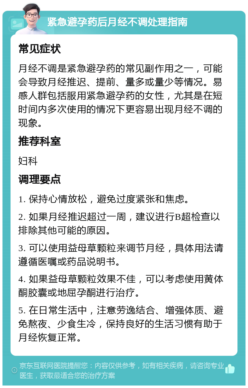 紧急避孕药后月经不调处理指南 常见症状 月经不调是紧急避孕药的常见副作用之一，可能会导致月经推迟、提前、量多或量少等情况。易感人群包括服用紧急避孕药的女性，尤其是在短时间内多次使用的情况下更容易出现月经不调的现象。 推荐科室 妇科 调理要点 1. 保持心情放松，避免过度紧张和焦虑。 2. 如果月经推迟超过一周，建议进行B超检查以排除其他可能的原因。 3. 可以使用益母草颗粒来调节月经，具体用法请遵循医嘱或药品说明书。 4. 如果益母草颗粒效果不佳，可以考虑使用黄体酮胶囊或地屈孕酮进行治疗。 5. 在日常生活中，注意劳逸结合、增强体质、避免熬夜、少食生冷，保持良好的生活习惯有助于月经恢复正常。