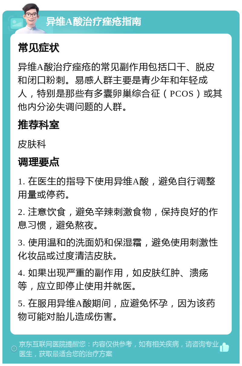 异维A酸治疗痤疮指南 常见症状 异维A酸治疗痤疮的常见副作用包括口干、脱皮和闭口粉刺。易感人群主要是青少年和年轻成人，特别是那些有多囊卵巢综合征（PCOS）或其他内分泌失调问题的人群。 推荐科室 皮肤科 调理要点 1. 在医生的指导下使用异维A酸，避免自行调整用量或停药。 2. 注意饮食，避免辛辣刺激食物，保持良好的作息习惯，避免熬夜。 3. 使用温和的洗面奶和保湿霜，避免使用刺激性化妆品或过度清洁皮肤。 4. 如果出现严重的副作用，如皮肤红肿、溃疡等，应立即停止使用并就医。 5. 在服用异维A酸期间，应避免怀孕，因为该药物可能对胎儿造成伤害。