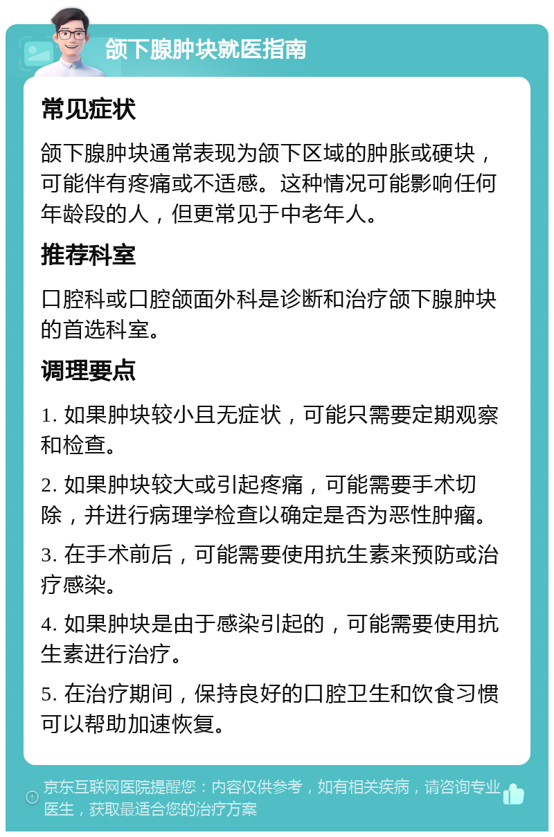 颌下腺肿块就医指南 常见症状 颌下腺肿块通常表现为颌下区域的肿胀或硬块，可能伴有疼痛或不适感。这种情况可能影响任何年龄段的人，但更常见于中老年人。 推荐科室 口腔科或口腔颌面外科是诊断和治疗颌下腺肿块的首选科室。 调理要点 1. 如果肿块较小且无症状，可能只需要定期观察和检查。 2. 如果肿块较大或引起疼痛，可能需要手术切除，并进行病理学检查以确定是否为恶性肿瘤。 3. 在手术前后，可能需要使用抗生素来预防或治疗感染。 4. 如果肿块是由于感染引起的，可能需要使用抗生素进行治疗。 5. 在治疗期间，保持良好的口腔卫生和饮食习惯可以帮助加速恢复。