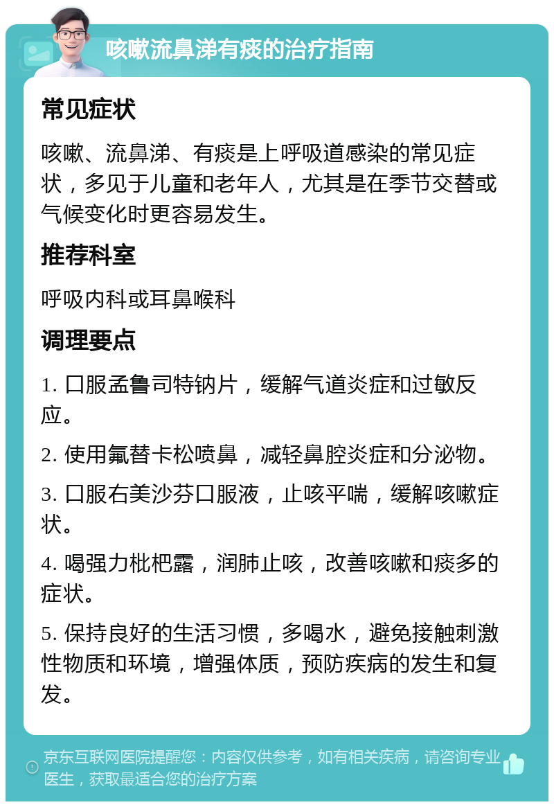 咳嗽流鼻涕有痰的治疗指南 常见症状 咳嗽、流鼻涕、有痰是上呼吸道感染的常见症状，多见于儿童和老年人，尤其是在季节交替或气候变化时更容易发生。 推荐科室 呼吸内科或耳鼻喉科 调理要点 1. 口服孟鲁司特钠片，缓解气道炎症和过敏反应。 2. 使用氟替卡松喷鼻，减轻鼻腔炎症和分泌物。 3. 口服右美沙芬口服液，止咳平喘，缓解咳嗽症状。 4. 喝强力枇杷露，润肺止咳，改善咳嗽和痰多的症状。 5. 保持良好的生活习惯，多喝水，避免接触刺激性物质和环境，增强体质，预防疾病的发生和复发。