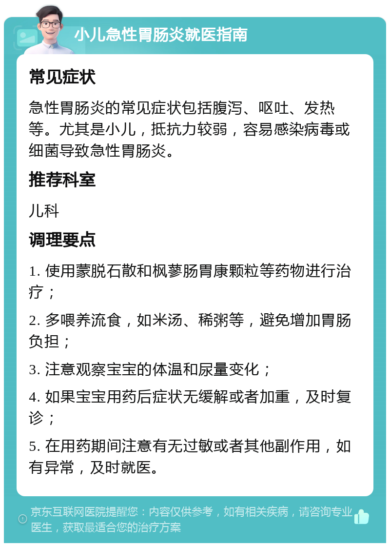 小儿急性胃肠炎就医指南 常见症状 急性胃肠炎的常见症状包括腹泻、呕吐、发热等。尤其是小儿，抵抗力较弱，容易感染病毒或细菌导致急性胃肠炎。 推荐科室 儿科 调理要点 1. 使用蒙脱石散和枫蓼肠胃康颗粒等药物进行治疗； 2. 多喂养流食，如米汤、稀粥等，避免增加胃肠负担； 3. 注意观察宝宝的体温和尿量变化； 4. 如果宝宝用药后症状无缓解或者加重，及时复诊； 5. 在用药期间注意有无过敏或者其他副作用，如有异常，及时就医。