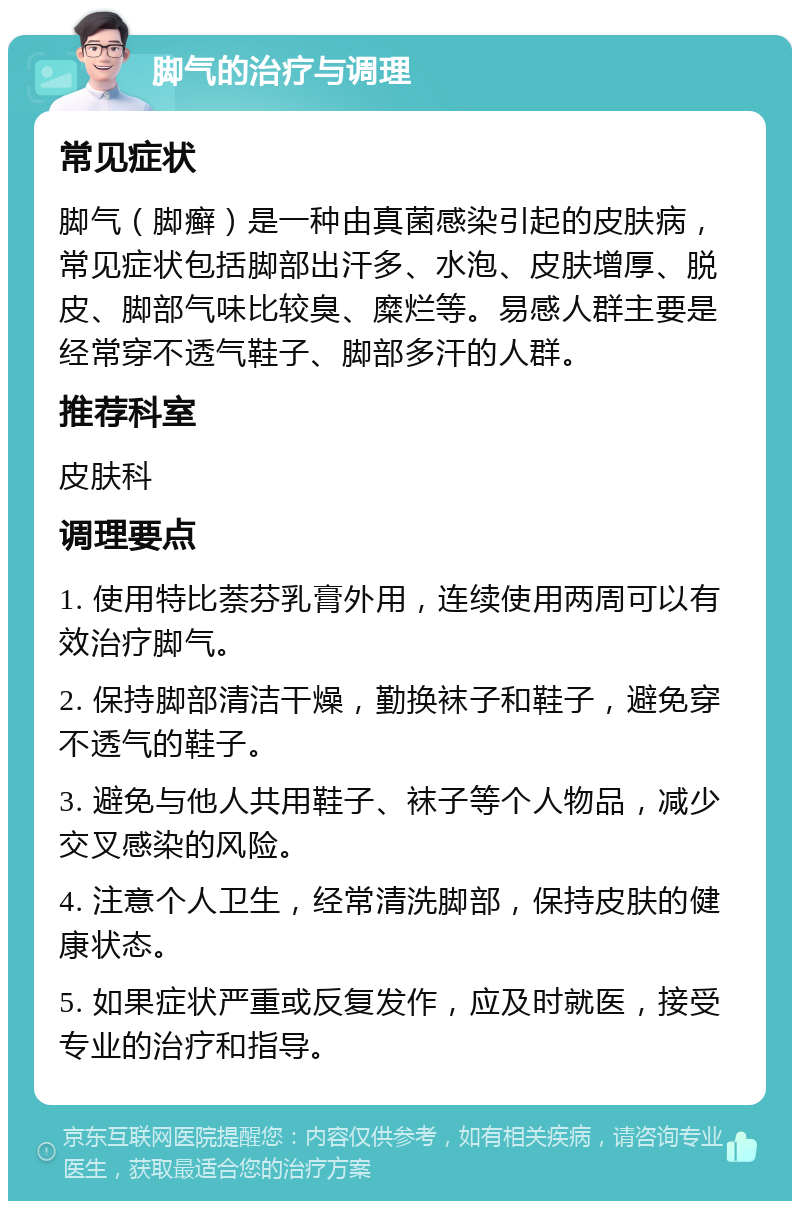 脚气的治疗与调理 常见症状 脚气（脚癣）是一种由真菌感染引起的皮肤病，常见症状包括脚部出汗多、水泡、皮肤增厚、脱皮、脚部气味比较臭、糜烂等。易感人群主要是经常穿不透气鞋子、脚部多汗的人群。 推荐科室 皮肤科 调理要点 1. 使用特比萘芬乳膏外用，连续使用两周可以有效治疗脚气。 2. 保持脚部清洁干燥，勤换袜子和鞋子，避免穿不透气的鞋子。 3. 避免与他人共用鞋子、袜子等个人物品，减少交叉感染的风险。 4. 注意个人卫生，经常清洗脚部，保持皮肤的健康状态。 5. 如果症状严重或反复发作，应及时就医，接受专业的治疗和指导。