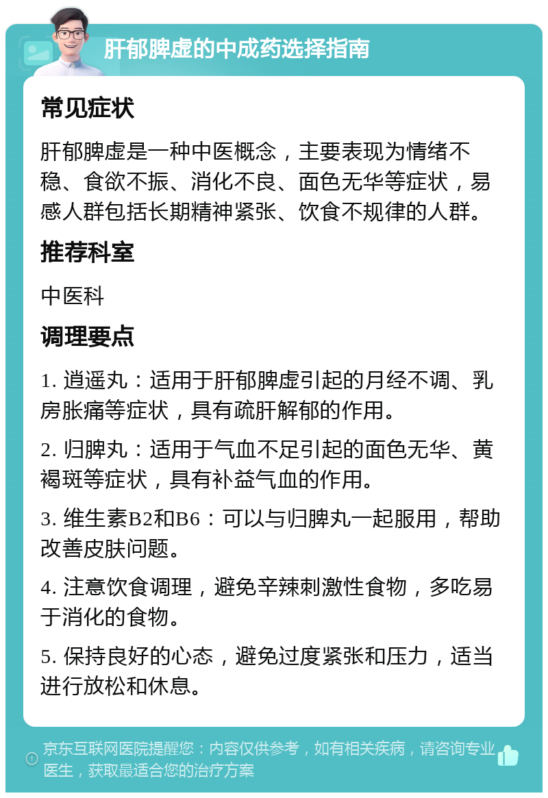 肝郁脾虚的中成药选择指南 常见症状 肝郁脾虚是一种中医概念，主要表现为情绪不稳、食欲不振、消化不良、面色无华等症状，易感人群包括长期精神紧张、饮食不规律的人群。 推荐科室 中医科 调理要点 1. 逍遥丸：适用于肝郁脾虚引起的月经不调、乳房胀痛等症状，具有疏肝解郁的作用。 2. 归脾丸：适用于气血不足引起的面色无华、黄褐斑等症状，具有补益气血的作用。 3. 维生素B2和B6：可以与归脾丸一起服用，帮助改善皮肤问题。 4. 注意饮食调理，避免辛辣刺激性食物，多吃易于消化的食物。 5. 保持良好的心态，避免过度紧张和压力，适当进行放松和休息。