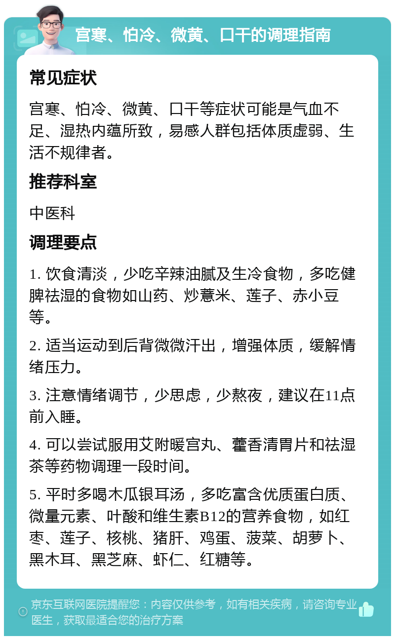 宫寒、怕冷、微黄、口干的调理指南 常见症状 宫寒、怕冷、微黄、口干等症状可能是气血不足、湿热内蕴所致，易感人群包括体质虚弱、生活不规律者。 推荐科室 中医科 调理要点 1. 饮食清淡，少吃辛辣油腻及生冷食物，多吃健脾祛湿的食物如山药、炒薏米、莲子、赤小豆等。 2. 适当运动到后背微微汗出，增强体质，缓解情绪压力。 3. 注意情绪调节，少思虑，少熬夜，建议在11点前入睡。 4. 可以尝试服用艾附暖宫丸、藿香清胃片和祛湿茶等药物调理一段时间。 5. 平时多喝木瓜银耳汤，多吃富含优质蛋白质、微量元素、叶酸和维生素B12的营养食物，如红枣、莲子、核桃、猪肝、鸡蛋、菠菜、胡萝卜、黑木耳、黑芝麻、虾仁、红糖等。