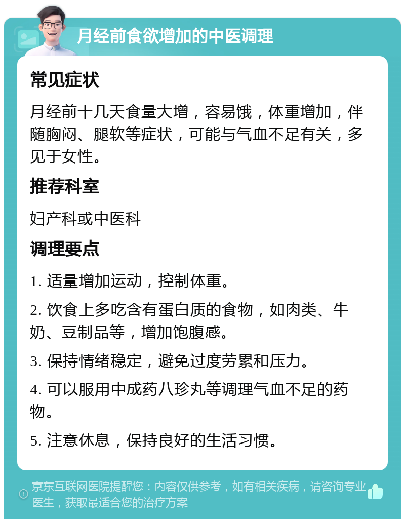 月经前食欲增加的中医调理 常见症状 月经前十几天食量大增，容易饿，体重增加，伴随胸闷、腿软等症状，可能与气血不足有关，多见于女性。 推荐科室 妇产科或中医科 调理要点 1. 适量增加运动，控制体重。 2. 饮食上多吃含有蛋白质的食物，如肉类、牛奶、豆制品等，增加饱腹感。 3. 保持情绪稳定，避免过度劳累和压力。 4. 可以服用中成药八珍丸等调理气血不足的药物。 5. 注意休息，保持良好的生活习惯。