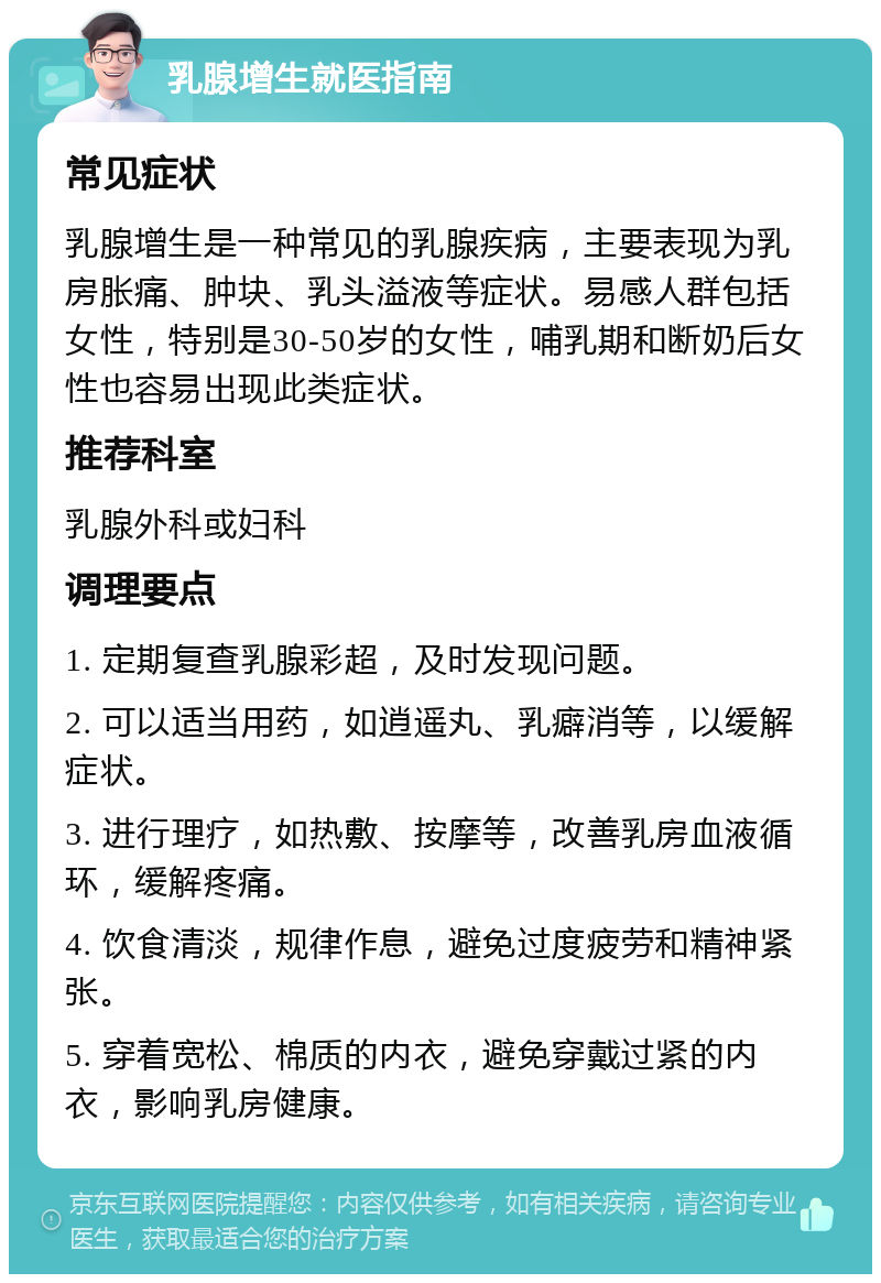 乳腺增生就医指南 常见症状 乳腺增生是一种常见的乳腺疾病，主要表现为乳房胀痛、肿块、乳头溢液等症状。易感人群包括女性，特别是30-50岁的女性，哺乳期和断奶后女性也容易出现此类症状。 推荐科室 乳腺外科或妇科 调理要点 1. 定期复查乳腺彩超，及时发现问题。 2. 可以适当用药，如逍遥丸、乳癖消等，以缓解症状。 3. 进行理疗，如热敷、按摩等，改善乳房血液循环，缓解疼痛。 4. 饮食清淡，规律作息，避免过度疲劳和精神紧张。 5. 穿着宽松、棉质的内衣，避免穿戴过紧的内衣，影响乳房健康。